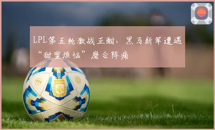 LPL第五轮激战正酣，黑马新军遭遇“甜蜜烦恼”磨合阵痛