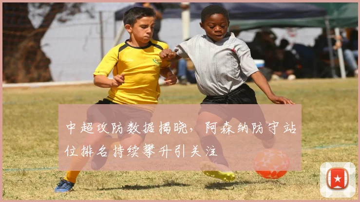 中超攻防数据揭晓,阿森纳防守站位排名持续攀升引关注