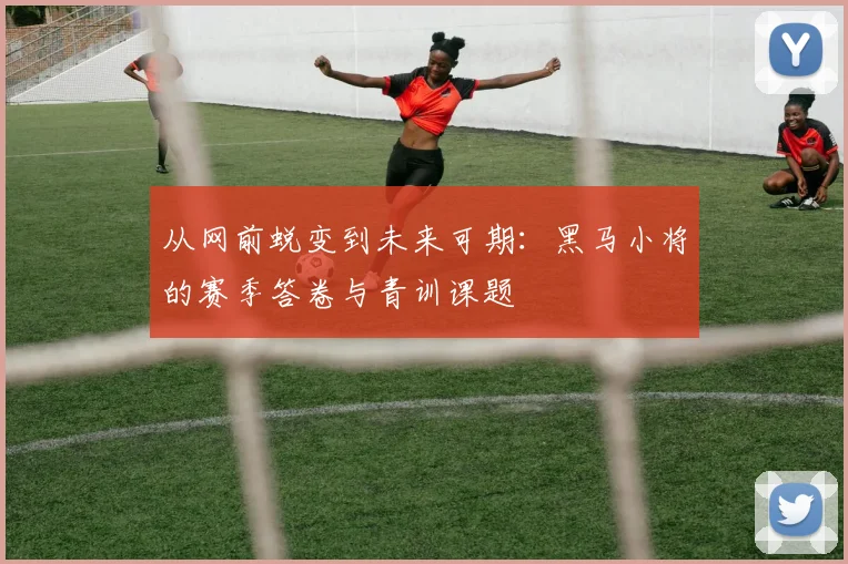 从网前蜕变到未来可期:黑马小将的赛季答卷与青训课题