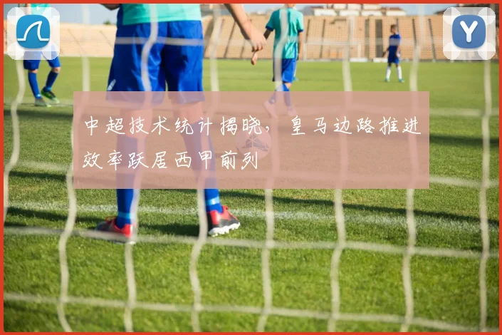 中超技术统计揭晓，皇马边路推进效率跃居西甲前列