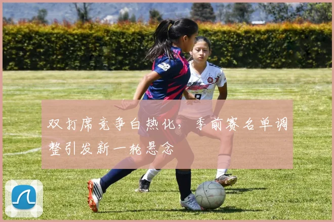 双打席竞争白热化，季前赛名单调整引发新一轮悬念