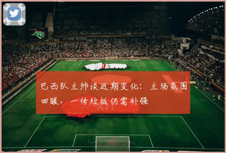 巴西队主帅谈近期变化:主场氛围回暖,一传短板仍需补强