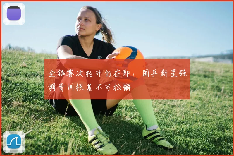 全锦赛次轮开打在即，国乒新星强调青训根基不可松懈