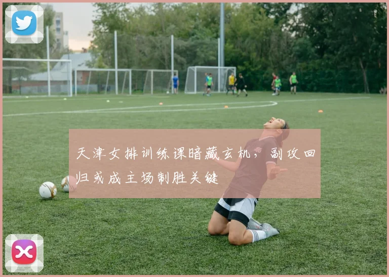天津女排训练课暗藏玄机，副攻回归或成主场制胜关键