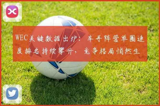 WEC关键数据出炉:车手阵营单圈速度排名持续攀升,竞争格局悄然生变