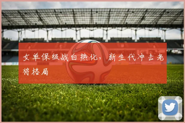 女单保级战白热化，新生代冲击老将格局 - 爱游戏