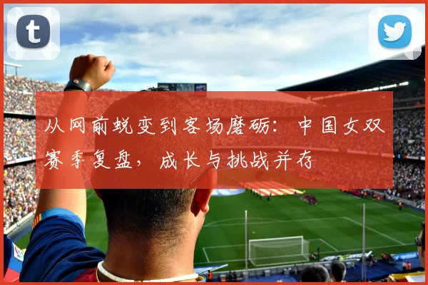 从网前蜕变到客场磨砺：中国女双赛季复盘，成长与挑战并存