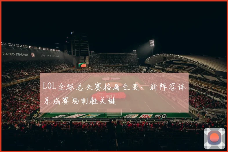 LOL全球总决赛格局生变,新阵容体系成赛场制胜关键