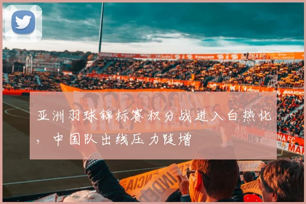 亚洲羽球锦标赛积分战进入白热化,中国队出线压力陡增