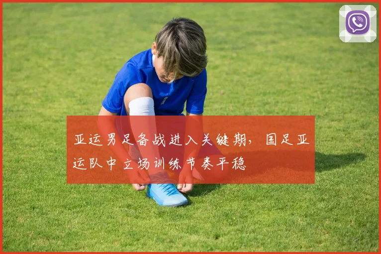 亚运男足备战进入关键期,国足亚运队中立场训练节奏平稳