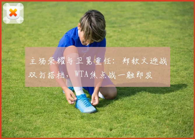 主场荣耀与卫冕重任：郑钦文迎战双打搭档，WTA焦点战一触即发