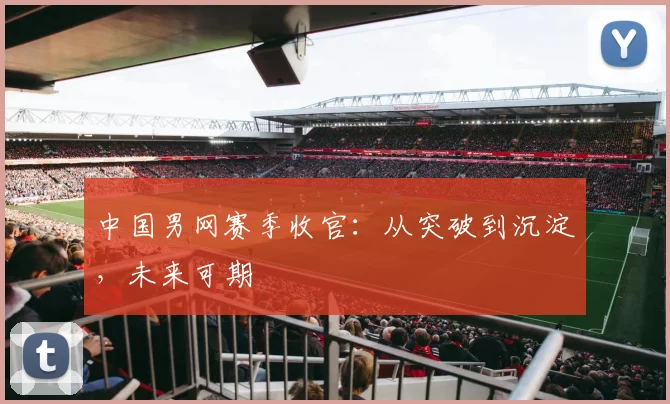 中国男网赛季收官：从突破到沉淀，未来可期