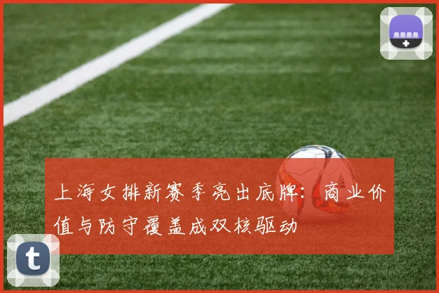上海女排新赛季亮出底牌:商业价值与防守覆盖成双核驱动
