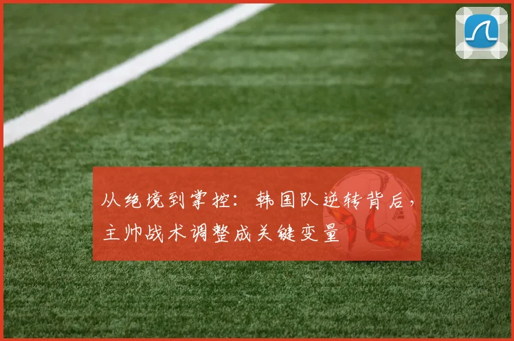 从绝境到掌控:韩国队逆转背后,主帅战术调整成关键变量
