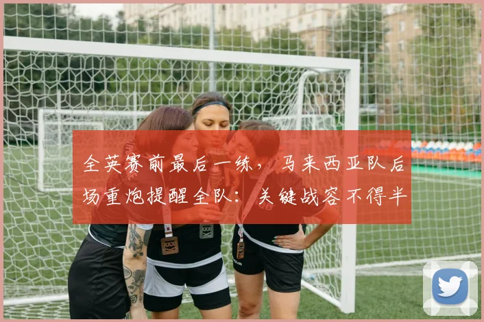 全英赛前最后一练,马来西亚队后场重炮提醒全队:关键战容不得半点松懈