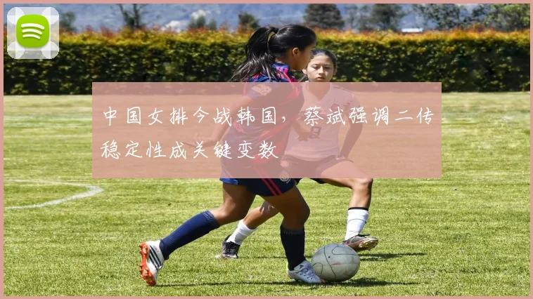中国女排今战韩国，蔡斌强调二传稳定性成关键变数