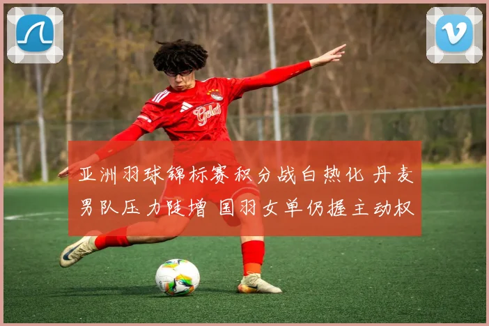 亚洲羽球锦标赛积分战白热化 丹麦男队压力陡增 国羽女单仍握主动权