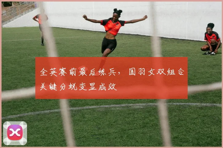 全英赛前最后练兵,国羽女双组合关键分蜕变显成效