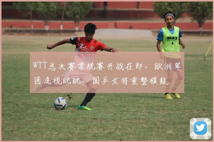 WTT总决赛常规赛开战在即,欧洲军团虎视眈眈,国乒女将重整旗鼓