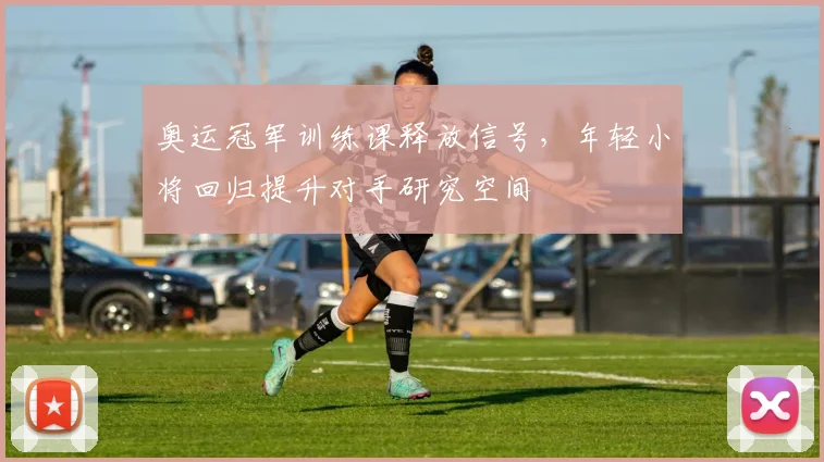 奥运冠军训练课释放信号,年轻小将回归提升对手研究空间