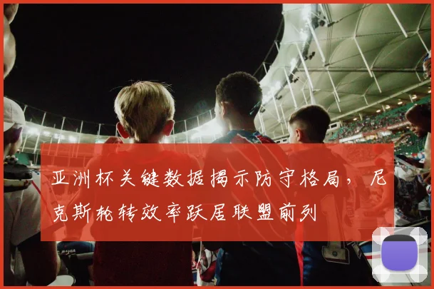 亚洲杯关键数据揭示防守格局,尼克斯轮转效率跃居联盟前列