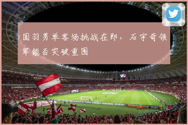 国羽男单客场挑战在即，石宇奇领军能否突破重围 - 爱游戏