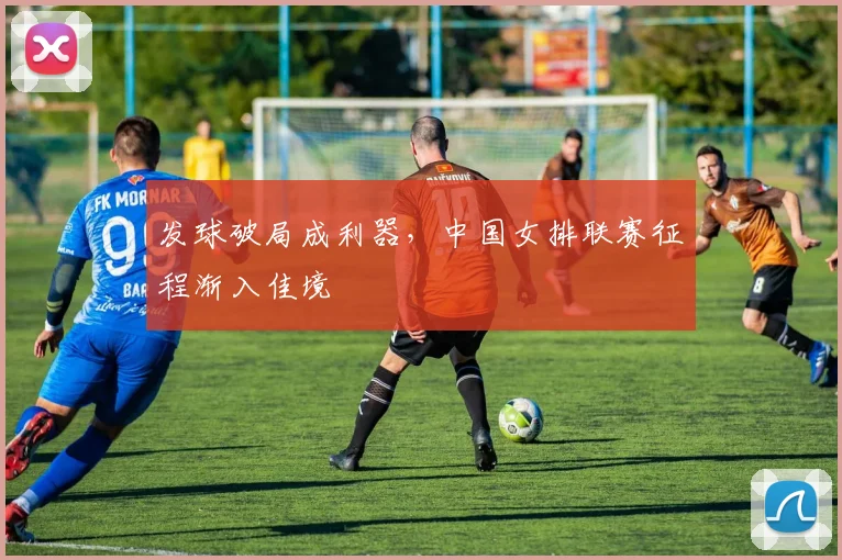 发球破局成利器，中国女排联赛征程渐入佳境