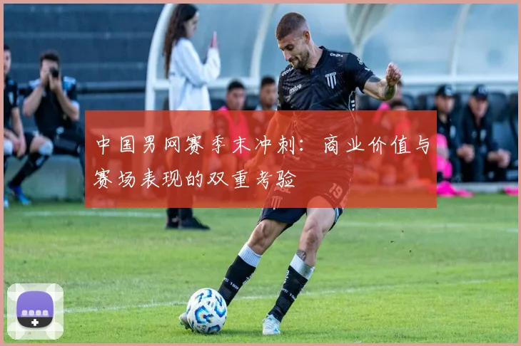 中国男网赛季末冲刺:商业价值与赛场表现的双重考验