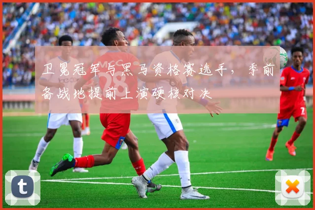 卫冕冠军与黑马资格赛选手,季前备战地提前上演硬核对决