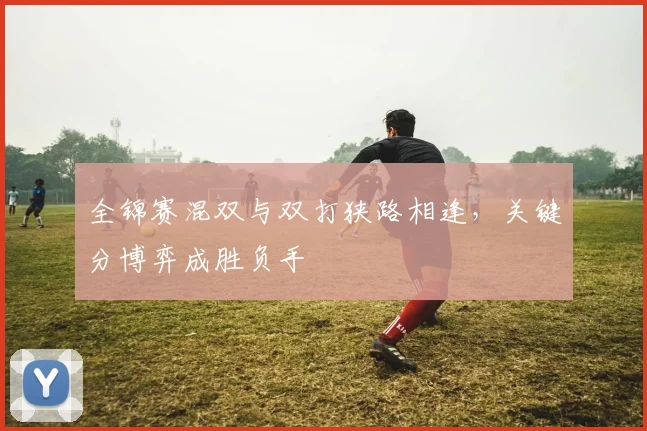全锦赛混双与双打狭路相逢,关键分博弈成胜负手