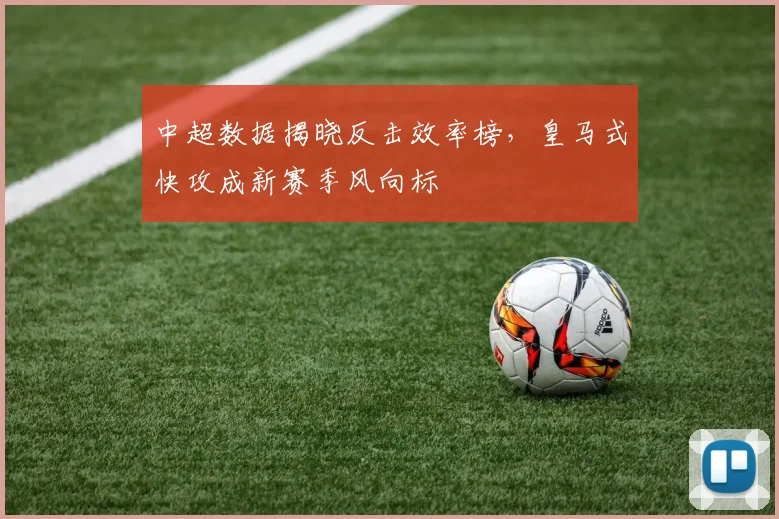 中超数据揭晓反击效率榜，皇马式快攻成新赛季风向标