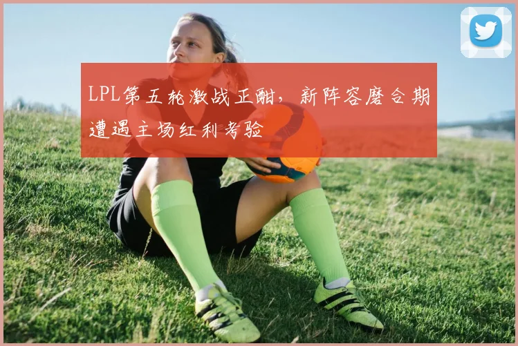 LPL第五轮激战正酣，新阵容磨合期遭遇主场红利考验