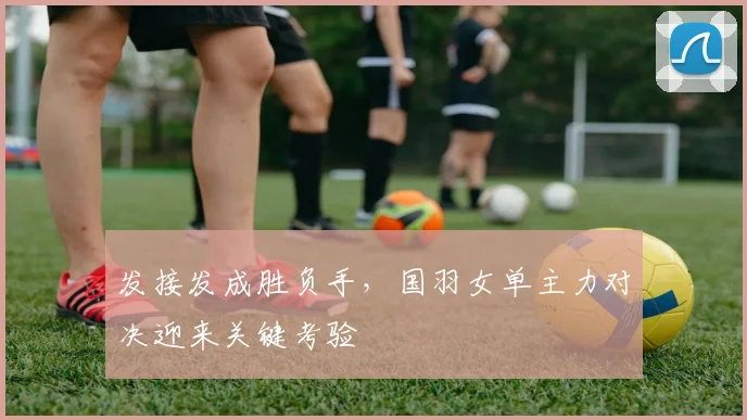 发接发成胜负手，国羽女单主力对决迎来关键考验