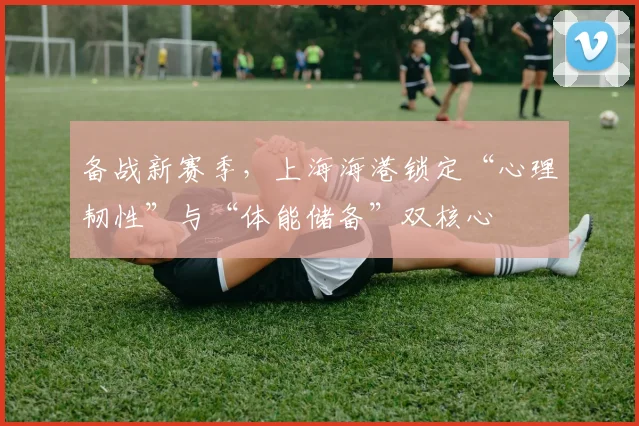 备战新赛季，上海海港锁定“心理韧性”与“体能储备”双核心