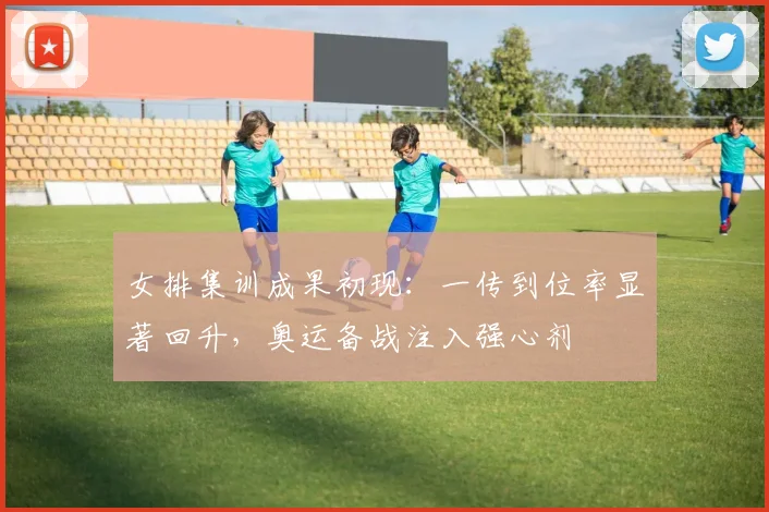 女排集训成果初现：一传到位率显著回升，奥运备战注入强心剂 - 爱游戏