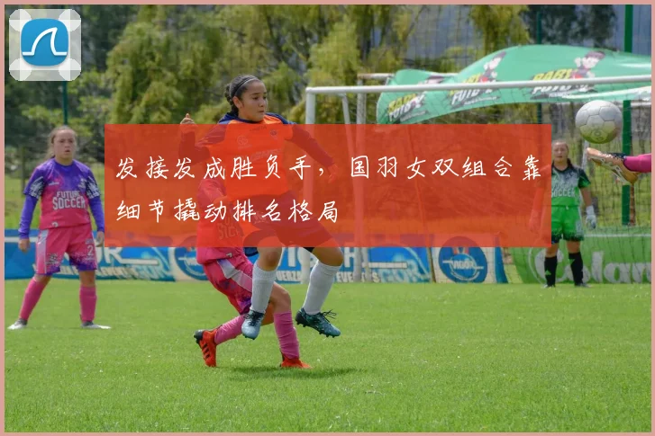 发接发成胜负手，国羽女双组合靠细节撬动排名格局