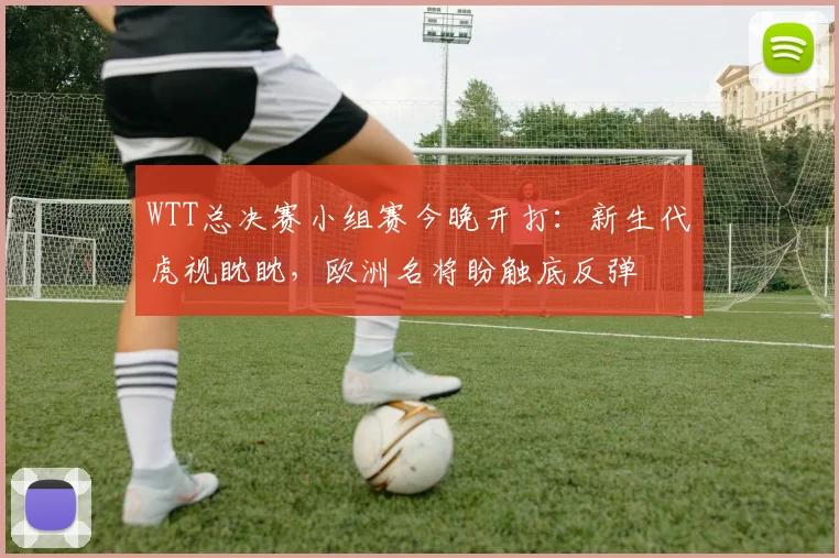 WTT总决赛小组赛今晚开打：新生代虎视眈眈，欧洲名将盼触底反弹