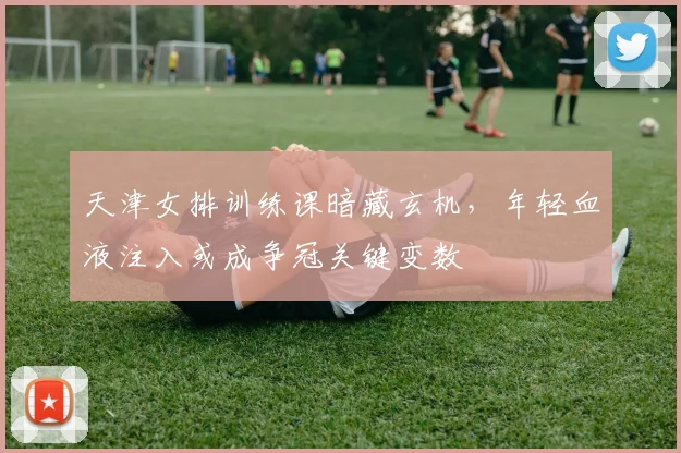 天津女排训练课暗藏玄机，年轻血液注入或成争冠关键变数
