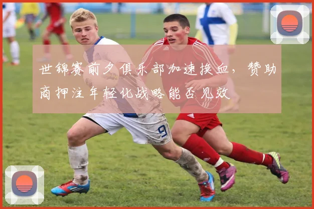 世锦赛前夕俱乐部加速换血,赞助商押注年轻化战略能否见效