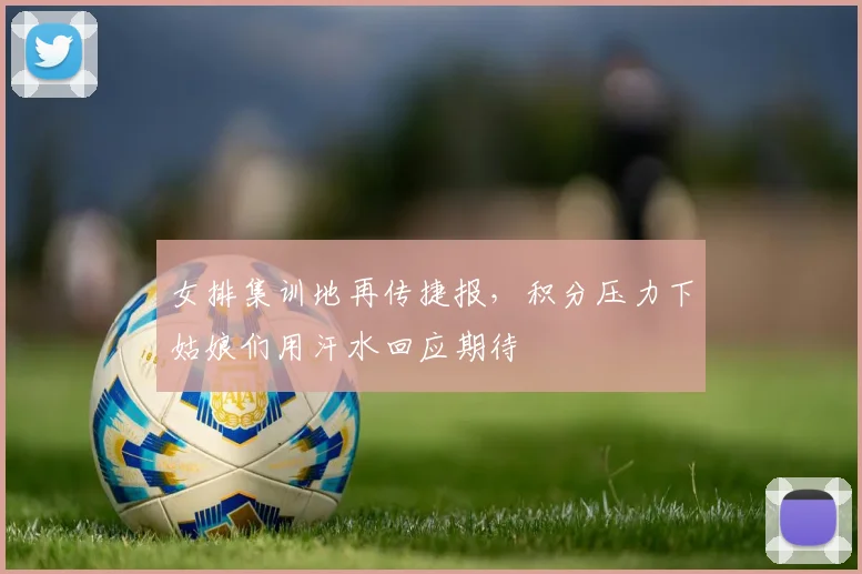 女排集训地再传捷报,积分压力下姑娘们用汗水回应期待