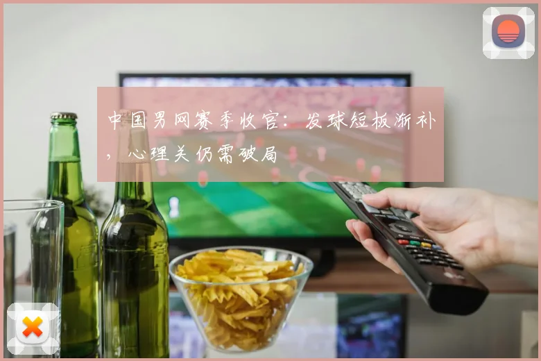 中国男网赛季收官:发球短板渐补,心理关仍需破局