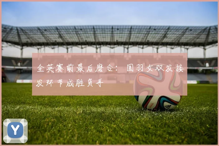 全英赛前最后磨合:国羽女双发接发环节成胜负手