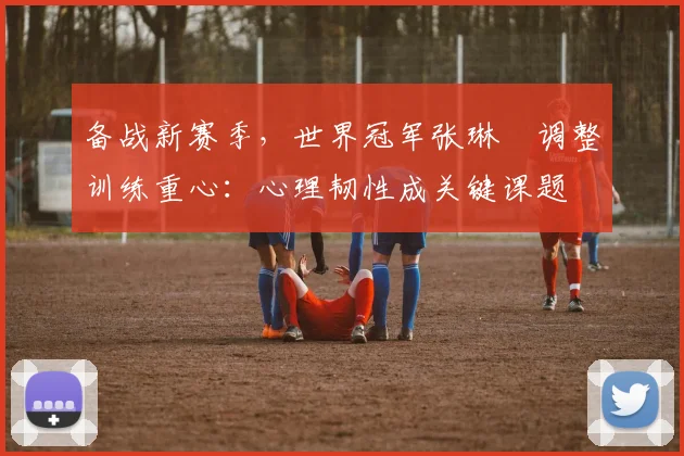 备战新赛季，世界冠军张琳芃调整训练重心：心理韧性成关键课题 - 爱游戏
