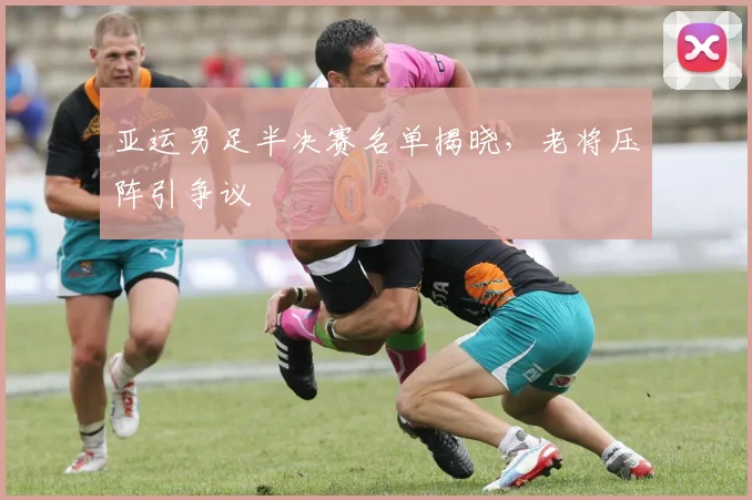 亚运男足半决赛名单揭晓，老将压阵引争议